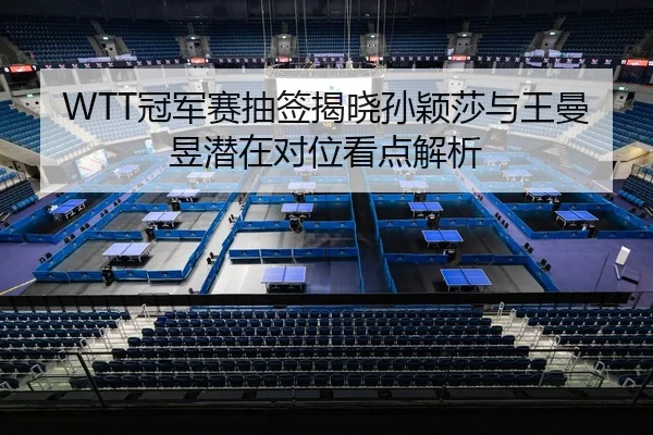 WTT冠军赛抽签揭晓孙颖莎与王曼昱潜在对位看点解析
